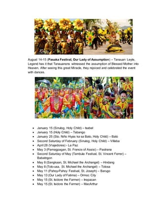August 14-15 (Pasaka Festival, Our Lady of Assumption) – Tanauan Leyte,
Legend has it that Tanauanons witnessed the assumption of Blessed Mother into
Heaven. After seeing this great Miracle, they rejoiced and celebrated the event
with dances.
 January 15 (Sinulog, Holy Child) – Isabel
 January 15 (Holy Child) – Tabango
 January 25 (Sto. Niño Hiyas ka sa Bato, Holy Child) – Bato
 Second Saturday of February (Sinulog, Holy Child) – Villaba
 April 28 (Viajedores) - La Paz
 May 3 (Pamagpagan, St. Francis of Assisi) – Pastrana
 Second Saturday of May (Tambula Festival, St. Vincent Ferrer) –
Babatngon
 May 8 (Sangkaan, St. Michael the Archangel) – Hindang
 May 8 (Tolo-usa, St. Michael the Archangel) – Tolosa
 May 11 (Pahoy-Pahoy Festival, St. Joseph) – Barugo
 May 13 (Our Lady of Fatima) – Ormoc City
 May 15 (St. Isidore the Farmer) – Inopacan
 May 15 (St. Isidore the Farmer) – MacArthur
 