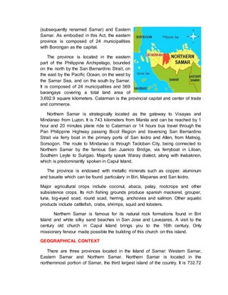 (subsequently renamed Samar) and Eastern
Samar. As embodied in this Act, the eastern
province is composed of 24 municipalities
with Borongan as the capital.
The province is located in the eastern
part of the Philippine Archipelago, bounded
on the north by the San Bernardino Strait, on
the east by the Pacific Ocean, on the west by
the Samar Sea, and on the south by Samar.
It is composed of 24 municipalities and 569
barangays covering a total land area of
3,692.9 square kilometers. Catarman is the provincial capital and center of trade
and commerce.
Northern Samar is strategically located as the gateway to Visayas and
Mindanao from Luzon. It is 743 kilometers from Manila and can be reached by 1
hour and 20 minutes plane ride to Catarman or 14 hours bus travel through the
Pan Philippine Highway passing Bicol Region and traversing San Bernardino
Strait via ferry boat in the primary ports of San Isidro and Allen, from Matnog,
Sorsogon. The route to Mindanao is through Tacloban City, being connected to
Northern Samar by the famous San Juanico Bridge, via ferryboat in Liloan,
Southern Leyte to Surigao. Majority speak Waray dialect, along with Inabaknon,
which is predominantly spoken in Capul Island.
The province is endowed with metallic minerals such as copper, aluminum
and bauxite which can be found particulary in Biri, Mapanas and San Isidro.
Major agricultural crops include coconut, abaca, palay, rootcrops and other
subsistence crops. Its rich fishing grounds produce spanish mackerel, grouper,
tuna, big-eyed scad, round scad, herring, anchovies and salmon. Other aquatic
products include cattlefish, crabs, shrimps, squid and lobsters.
Northern Samar is famous for its natural rock formations found in Biri
Island and white silky sand beaches in San Jose and Lavezares. A visit to the
century old church in Capul Island brings you to the 16th century. Only
missionary fervour made possible the building of this church on this island.
GEOGRAPHICAL CONTEXT
There are three provinces located in the Island of Samar: Western Samar,
Eastern Samar and Northern Samar. Northern Samar is located in the
northernmost portion of Samar, the third largest island of the country. It is 732.72
 