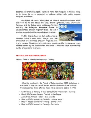 beaches and snorkelling spots. It gets its name from Acapulco in Mexico, owing
to its former life as a guidepost for galleons sailing trade routes between
Acapulco and Manila.
Go beyond the beach and explore the island’s historical structures, which
date back to the late 1800s: the Capul Island Lighthouse, Capul Church and
Fortress, and the Batag Island Lighthouse.For bird
watching, the Lalaguna Mangrove Forest in
Lavezareshosts different migratory birds. It’s best if
you ride a paddle boat here to get closer to nature.
It’s Biri Island, however, that really amps up
Northern Samar’s wow factor. Forget food and
drinks,what you absolutely shouldn’t forget to pack
is your camera. Stunning rock formations — monstrous cliffs, boulders and crags
naturally carved by the ocean waves and winds — make for views that will bring
out the photographer in anyone.
FESTIVALS IN NORTHERN SAMAR
Second Week of January (Embajada) – Catubig
A festivity practiced by the People of Catarman since 1922, featuring a re-
enactment of how the Filipino natives were christianized by the Spanish
Conquistadores. It was officially made into a provincial festival in 1992.
 Last Sunday of January (Sakay-Sakay Fluvial Procession) – Laoang
 March 16 (Parayan Harvest Festival) – San Roque
 April 29 (St. Vincent Ferrer) – San Vicente
 May 14-15 (St. Isidore the Farmer) – Lope de Vega
 May 14-15 (St. Isidore the Farmer) – Silvino Lobos
 May 14-15 (St. Isidore the Farmer) – San Isidro
 