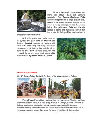 Those in the mood for something with
more kick should check out Samar’s
waterfalls. The Bangon-Bugtong Falls
cascade elegantly into a large circular pool,
while the fun Mawacat Slide lets you zoom
down a mossy passageway into the waters
below. The Lulugayan Falls and Rapids
feature a strong and thundering current that
feeds into the Calbiga River and makes for
enjoyable white water rafting.
And while you’re here, make sure not
to bypass the quiet town of Marabut and
Daram. Marabut rewards its visitors with
islets fit for snorkelling and diving, as well as
gargantuan rock islands that artfully jut out
from the sea. Have a close encounter with
colourful fishes and rare giant clams while
snorkelling at Agutayan Island in Daram.
FESTIVALS IN SAMAR
May 25 (Pahoy-Pahoy Festival, Our Lady of the Annunciation) – Calbiga
Pahoy-Pahoy Festival is a ritual and has become part of Christian tradition
of the annual town fiesta. It is held every May 25 in Calbiga, Samar. The town of
Calbiga showcases giant pahoy-pahoy (scarecrows) made of indigenous
materials dancing in the streets to the sound of musical instruments made up of
bamboos, cans and stones that scare the maya or ricebirds. It features the
 