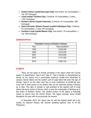  Eastern Samar (capital Borongan City): lone district, 22 municipalities, 1
city, 597 barangays
 Leyte (capital Tacloban City): 5 districts, 40 municipalities, 3 cities,
1,641 barangays
 Northern Samar (capital Catarman): 2 districts, 24 municipalities, 569
barangays
 Samar (formerly Western Samar) (capital Catbalogan City): 2 districts,
24 municipalities, 2 cities, 951 barangays
 Southern Leyte (capital Maasin City): lone district, 18 municipalities, 1
city, 500 barangays
DEMOGRAPHICS
Population census of Eastern Visayas
Year Total population
1990 3,054,490
2000 3,610,355
2007 3,912,936
2010 4,101,322
2013 3,880,148
CLIMATE
There are two types of climate prevailing in the region under the Corona
system of classification: Type II and Type IV. Type II climate is characterized by
having no dry season but a pronounced maximum rainfall from November to
January. Samar Island and the eastern part of Leyte Island fall under this type of
climate. Type IV on the other hand has an even distribution of rainfall the year
round and a short period of dry season that can be observed starting February
up to May. This type of climate is well exhibited at the western half of Leyte
island and some portion of Samar which covers the municipality of Motiong up to
San Isidro of Northern Samar. The eastern portion of the region is frequently
visited by storms from the Pacific Ocean. The region receives heavy rainfall
throughout the year with no pronounced dry season.
In November 2013, the region was hit with the highest death toll in the
country by Typhoon Haiyan, the second deadliest typhoon ever to hit the
Philippines.
 