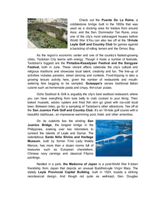 Check out the Puente De La Reina, a
cobblestone bridge built in the 1800s that was
used as a docking area for traders from around
Asia; and the Sen. Dominador Tan Ruins, once
one of the city’s most extravagant houses before
World War II.You can also tee off at the 18-hole
Leyte Golf and Country Club for games against
a backdrop of rolling terrain and the Ormoc Bay.
As the region’s economic center and one of the country’s fastest-growing
cities, Tacloban City teems with energy. Though it hosts a number of festivals,
Tacloban’s biggest are the Pintados-Kasadyaan Festival and the Sangyaw
Festival, both in June. These vibrant affairs celebrate the city’s cultural and
religious traditions and showcase local talent, creativity and fun. The line-up of
activities includes parades, street dancing and contests. Food-tripping is also a
growing leisure activity here, given the number of restaurants and mouth-
watering fare begging to be sampled. Guiseppe’s serves traditional Italian
cuisine such as homemade pasta and crispy, thin-crust pizzas.
Ocho Seafood & Grill is arguably the city’s best seafood restaurant, where
you can have everything from tuna belly to crab cooked to your liking. Their
baked mussels, adobo oysters and fried fish skin go great with ice-cold local
beer. Between bites, go for a sampling of Tacloban’s other attractions. Tee off at
the San Juanico Park Golf and Country Club. It’s an 18-hole golf course with a
beautiful clubhouse, an impressive swimming pool, hotel, and other amenities.
On its outskirts lies the winding San
Juanico Bridge, the longest bridge in the
Philippines, snaking over two kilometers to
connect the islands of Leyte and Samar. The
ostentatious Santo Niño Shrine and Heritage
Museum, built by former First Lady Imelda
Marcos, has more than a dozen rooms full of
treasures such as European chandeliers,
Chinese ivory carvings and classical Filipino
paintings.
Nestled in a park, the Madonna of Japan is a post-World War II token
friendship from Japan that depicts an unusual Buddhist-syle Virgin Mary. The
stately Leyte Provincial Capital Building, built in 1924, boasts a striking
neoclassical design. And though not quite as well-kept, Gen. Douglas
 