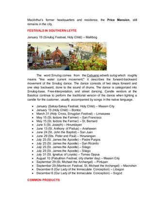 MacArthur’s former headquarters and residence, the Price Mansion, still
remains in the city.
FESTIVALS IN SOUTHERN LEYTE
January 15 (Sinulog Festival, Holy Child) – Malitbog
The word Sinulog comes from the Cebuano adverb sulog which roughly
means "like water current movement;" it describes the forward-backward
movement of the Sinulog dance. The dance consists of two steps forward and
one step backward, done to the sound of drums. The dance is categorized into
Sinulog-base, Free-Interpretation, and street dancing. Candle vendors at the
Basilica continue to perform the traditional version of the dance when lighting a
candle for the customer, usually accompanied by songs in the native language.
 January (Sakay-Sakay Festival, Holy Child) – Maasin City
 January 15 (Holy Child) – Bontoc
 March 31 (Holy Cross, Sinugdan Festival) – Limasawa
 May 15 (St. Isidore the Farmer) – San Francisco
 May 15 (St. Isidore the Farmer) – St. Bernard
 June 5 (St. Joseph) – Hinundayan
 June 13 (St. Anthony of Padua) – Anahawan
 June 24 (St. John the Baptist) – San Juan
 June 29 (Sts. Peter and Paul) – Hinunangan
 July 25 (St. James the Apostle) – Padre Purgos
 July 25 (St. James the Apostle) – San Ricardo
 July 25 (St. James the Apostle) – Silago
 July 25 (St. James the Apostle) – Silago
 July 31 (St. Ignatius of Loyola) – Tomas Oppus
 August 10 (Pabulihon Festival, city charter day) – Maasin City
 September 29 (St. Michael the Archangel) – Pintuyan
 September 29 (Manha-on Festival, St. Michael the Archangel) – Macrohon
 December 8 (Our Lady of the Immaculate Conception) – Libagon
 December 8 (Our Lady of the Immaculate Conception) – Sogod
COMMON PRODUCTS
 
