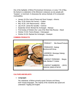 One of the highlights of Biliran Provincehood Anniversary on every 11th of May,
the festival is a celebration of the Biliranons’ endeavors as one people with
“hudyaka” or merriment. It showcases the various festivals of it’s component
municipalities.
 January 24 (Our Lady of Peace and Good Voyage) – Almeria
 May 15 (St. Isidore the Farmer) – Culaba
 May 16 (St. John Nepomucene) – Biliran
 July 25 (St. James the Apostle) – Caibiran
 September 29 (St. Michael the Archangel) – Maripipi
 First Sunday of October (Our Lady of the Most Holy Rosary) – Naval
 October 10 (St. Francis Borgia) – Cabucgayan
 October 24 (St. Raphael the Archangel) – Kawayan
COMMON PRODUCTS
PRODUCT : Nito Based Products
PRODUCER : Salangi
Bamboocraft Group
ADDRESS : Barangay Salangi,
Almeria, Biliran
CONTACT PERSON/S : Margie
Sale; Marilee P. Cabilar
CONTACT NUMBER/S : (0910)
3509162; (0920) 6736103
CULTURE AND BELIEFS
 Languages
The inhabitants of Biliran primarily speak Cebuano and Waray,
both Visayan languages. The majority of the residents also speak and
understand Tagalog and English.
 