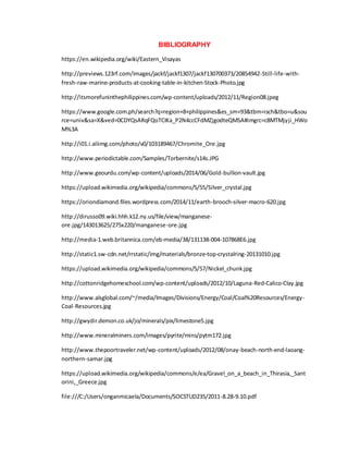 BIBLIOGRAPHY
https://en.wikipedia.org/wiki/Eastern_Visayas
http://previews.123rf.com/images/jackf/jackf1307/jackf130700373/20854942-Still-life-with-
fresh-raw-marine-products-at-cooking-table-in-kitchen-Stock-Photo.jpg
http://itsmorefuninthephilippines.com/wp-content/uploads/2012/11/Region08.jpeg
https://www.google.com.ph/search?q=region+8+philippines&es_sm=93&tbm=isch&tbo=u&sou
rce=univ&sa=X&ved=0CDYQsARqFQoTCIKa_P2N4ccCFdMZjgodteQMSA#imgrc=c8MTMjyji_HWo
M%3A
http://i01.i.aliimg.com/photo/v0/103189467/Chromite_Ore.jpg
http://www.periodictable.com/Samples/Torbernite/s14s.JPG
http://www.geourdu.com/wp-content/uploads/2014/06/Gold-bullion-vault.jpg
https://upload.wikimedia.org/wikipedia/commons/5/55/Silver_crystal.jpg
https://oriondiamond.files.wordpress.com/2014/11/earth-brooch-silver-macro-620.jpg
http://dirusso09.wiki.hhh.k12.ny.us/file/view/manganese-
ore.jpg/143013625/275x220/manganese-ore.jpg
http://media-1.web.britannica.com/eb-media/38/131138-004-107868E6.jpg
http://static1.sw-cdn.net/rrstatic/img/materials/bronze-top-crystalring-20131010.jpg
https://upload.wikimedia.org/wikipedia/commons/5/57/Nickel_chunk.jpg
http://cottonridgehomeschool.com/wp-content/uploads/2012/10/Laguna-Red-Calico-Clay.jpg
http://www.alsglobal.com/~/media/Images/Divisions/Energy/Coal/Coal%20Resources/Energy-
Coal-Resources.jpg
http://gwydir.demon.co.uk/jo/minerals/pix/limestone5.jpg
http://www.mineralminers.com/images/pyrite/mins/pytm172.jpg
http://www.thepoortraveler.net/wp-content/uploads/2012/08/onay-beach-north-end-laoang-
northern-samar.jpg
https://upload.wikimedia.org/wikipedia/commons/e/ea/Gravel_on_a_beach_in_Thirasia,_Sant
orini,_Greece.jpg
file:///C:/Users/onganmicaela/Documents/SOCSTUD235/2011-8.28-9.10.pdf
 