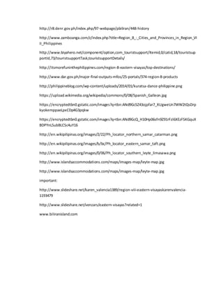 http://r8.denr.gov.ph/index.php/97-webpage/pbiliran/448-history
http://www.zamboanga.com/z/index.php?title=Region_8_:_Cities_and_Provinces_in_Region_VI
II_Philippines
http://www.biyahero.net/component/option,com_touristsupport/Itemid,0/catid,18/touristsup
portId,73/touristsupportTask,touristsupportDetails/
http://itsmorefuninthephilippines.com/region-8-eastern-visayas/top-destinations/
http://www.dar.gov.ph/major-final-outputs-mfos/25-portals/374-region-8-products
http://philippineblog.com/wp-content/uploads/2014/01/kuratsa-dance-philippine.png
https://upload.wikimedia.org/wikipedia/commons/0/08/Spanish_Galleon.jpg
https://encryptedtbn0.gstatic.com/images?q=tbn:ANd9GcSZ43ojpfar7_XUgweUn7WW2tQsDrp
kyokemppaeLpxCDp4G3pqkw
https://encryptedtbn0.gstatic.com/images?q=tbn:ANd9GcQ_H10Hp06sfn9Z91rFzl6XEzFSKGquX
BDPYnLSubBLCSc4uY16
http://en.wikipilipinas.org/images/2/22/Ph_locator_northern_samar_catarman.png
http://en.wikipilipinas.org/images/b/bc/Ph_locator_eastern_samar_taft.png
http://en.wikipilipinas.org/images/0/06/Ph_locator_southern_leyte_limasawa.png
http://www.islandsaccommodations.com/maps/images-map/leyte-map.jpg
http://www.islandsaccommodations.com/maps/images-map/leyte-map.jpg
important:
http://www.slideshare.net/karen_valencia1389/region-viii-eastern-visayaskarenvalencia-
1193479
http://www.slideshare.net/venzars/eastern-visayas?related=1
www.biliranisland.com
 