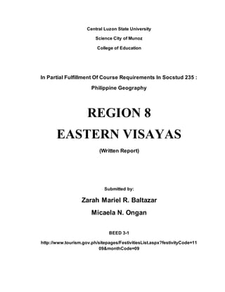 Central Luzon State University
Science City of Munoz
College of Education
In Partial Fulfillment Of Course Requirements In Socstud 235 :
Philippine Geography
REGION 8
EASTERN VISAYAS
(Written Report)
Submitted by:
Zarah Mariel R. Baltazar
Micaela N. Ongan
BEED 3-1
http://www.tourism.gov.ph/sitepages/FestivitiesList.aspx?festivityCode=11
09&monthCode=09
 