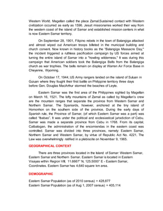 Western World. Magellan called the place Zamal.Sustained contact with Western
civilization occurred as early as 1596. Jesuit missionaries worked their way from
the western coast of the island of Samar and established mission centers in what
is now Eastern Samar territory.
On September 28, 1901, Filipino rebels in the town of Balangiga attacked
and almost wiped out American troops billeted in the municipal building and
church convent. Now known in history books as the “Balangiga Massacre Day,"
the incident triggered a ruthless pacification campaign by US forces aimed at
turning the entire island of Samar into a "howling wilderness." It was during this
campaign that American soldiers took the Balangiga Bells from the Balangiga
church as war trophies. The bells remain on display at Warren Air Force Base in
Cheyenne, Wyoming.
On October 17, 1944, US Army rangers landed on the island of Suluan in
Guiuan where they fought their first battle on Philippine territory three days
before Gen. Douglas MacArthur stormed the beaches of Leyte.
Eastern Samar was the first area of the Philippines sighted by Magellan
on March 16, 1521. The lofty mountains of Zamal as called by Magellan’s crew
are the mountain ranges that separate the province from Western Samar and
Northern Samar. The Spaniards, however, anchored at the tiny island of
Homonhon on the southern side of the province. During the early days of
Spanish rule, the Province of Samar, (of which Eastern Samar was a part) was
called “Ibabao”. It was under the political and ecclesiastical jurisdiction of Cebu.
Samar was made a separate province from Cebu in 1768. From its capital,
Catbalogan, the administration of the encomiendas in the eastern coast was
controlled. Samar was divided into three provinces, namely: Eastern Samar,
Northern Samar and Western Samar, by virtue of Republic Act No. 4221. The
Law was overwhelmingly ratified in a plebiscite on November 9, 1965.
GEOGRAPHICAL CONTEXT
There are three provinces located in the Island of Samar: Western Samar,
Eastern Samar and Northern Samar. Eastern Samar is located in Eastern
Visayas within Region VIII, 11.6667° N, 125.5000° E - Eastern Samar,
Coordinates. Eastern Samar has 4,640 square km area.
DEMOGRAPHIC
Eastern Samar Population (as of 2010 census) = 428,877
Eastern Samar Population (as of Aug 1, 2007 census) = 405,114
 