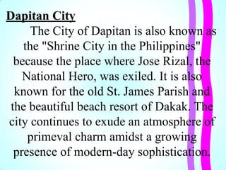 Dapitan City
The City of Dapitan is also known as
the "Shrine City in the Philippines"
because the place where Jose Rizal, the
National Hero, was exiled. It is also
known for the old St. James Parish and
the beautiful beach resort of Dakak. The
city continues to exude an atmosphere of
primeval charm amidst a growing
presence of modern-day sophistication.
 