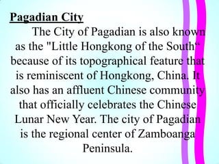 Pagadian City
The City of Pagadian is also known
as the "Little Hongkong of the South―
because of its topographical feature that
is reminiscent of Hongkong, China. It
also has an affluent Chinese community
that officially celebrates the Chinese
Lunar New Year. The city of Pagadian
is the regional center of Zamboanga
Peninsula.
 