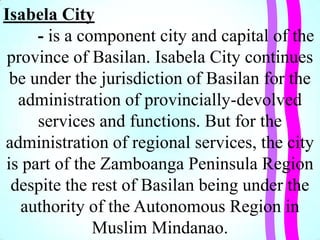 Isabela City
- is a component city and capital of the
province of Basilan. Isabela City continues
be under the jurisdiction of Basilan for the
administration of provincially-devolved
services and functions. But for the
administration of regional services, the city
is part of the Zamboanga Peninsula Region
despite the rest of Basilan being under the
authority of the Autonomous Region in
Muslim Mindanao.
 