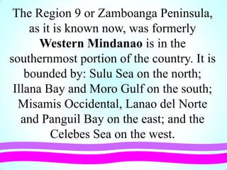 The Region 9 or Zamboanga Peninsula,
as it is known now, was formerly
Western Mindanao is in the
southernmost portion of the country. It is
bounded by: Sulu Sea on the north;
Illana Bay and Moro Gulf on the south;
Misamis Occidental, Lanao del Norte
and Panguil Bay on the east; and the
Celebes Sea on the west.
 