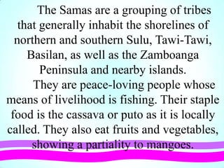 The Samas are a grouping of tribes
that generally inhabit the shorelines of
northern and southern Sulu, Tawi-Tawi,
Basilan, as well as the Zamboanga
Peninsula and nearby islands.
They are peace-loving people whose
means of livelihood is fishing. Their staple
food is the cassava or puto as it is locally
called. They also eat fruits and vegetables,
showing a partiality to mangoes.
 