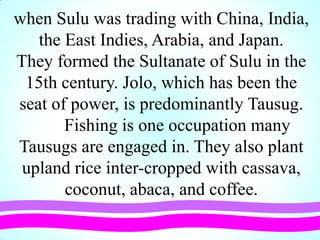 when Sulu was trading with China, India,
the East Indies, Arabia, and Japan.
They formed the Sultanate of Sulu in the
15th century. Jolo, which has been the
seat of power, is predominantly Tausug.
Fishing is one occupation many
Tausugs are engaged in. They also plant
upland rice inter-cropped with cassava,
coconut, abaca, and coffee.
 