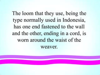 The loom that they use, being the
type normally used in Indonesia,
has one end fastened to the wall
and the other, ending in a cord, is
worn around the waist of the
weaver.
 