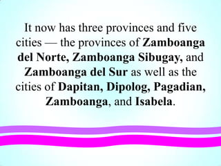 It now has three provinces and five
cities — the provinces of Zamboanga
del Norte, Zamboanga Sibugay, and
Zamboanga del Sur as well as the
cities of Dapitan, Dipolog, Pagadian,
Zamboanga, and Isabela.
 