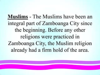 Muslims - The Muslims have been an
integral part of Zamboanga City since
the beginning. Before any other
religions were practiced in
Zamboanga City, the Muslim religion
already had a firm hold of the area.
 