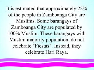 It is estimated that approximately 22%
of the people in Zamboanga City are
Muslims. Some barangays of
Zamboanga City are populated by
100% Muslim. These barangays with
Muslim majority population, do not
celebrate "Fiestas". Instead, they
celebrate Hari Raya.
 