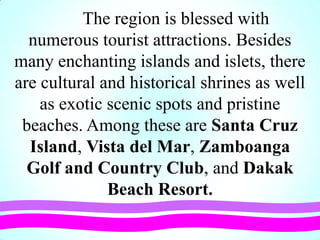 The region is blessed with
numerous tourist attractions. Besides
many enchanting islands and islets, there
are cultural and historical shrines as well
as exotic scenic spots and pristine
beaches. Among these are Santa Cruz
Island, Vista del Mar, Zamboanga
Golf and Country Club, and Dakak
Beach Resort.
 