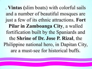 . Vintas (slim boats) with colorful sails
and a number of beautiful mosques are
just a few of its ethnic attractions. Fort
Pilar in Zamboanga City, a walled
fortification built by the Spaniards and
the Shrine of Dr. Jose P. Rizal, the
Philippine national hero, in Dapitan City,
are a must-see for historical buffs.
 
