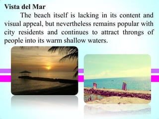 Vista del Mar
The beach itself is lacking in its content and
visual appeal, but nevertheless remains popular with
city residents and continues to attract throngs of
people into its warm shallow waters.
 