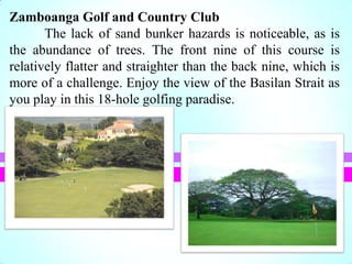 Zamboanga Golf and Country Club
The lack of sand bunker hazards is noticeable, as is
the abundance of trees. The front nine of this course is
relatively flatter and straighter than the back nine, which is
more of a challenge. Enjoy the view of the Basilan Strait as
you play in this 18-hole golfing paradise.
 