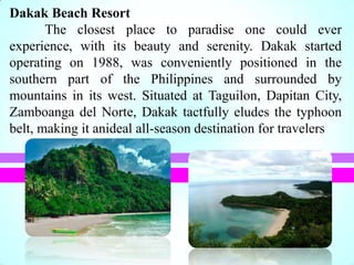 Dakak Beach Resort
The closest place to paradise one could ever
experience, with its beauty and serenity. Dakak started
operating on 1988, was conveniently positioned in the
southern part of the Philippines and surrounded by
mountains in its west. Situated at Taguilon, Dapitan City,
Zamboanga del Norte, Dakak tactfully eludes the typhoon
belt, making it anideal all-season destination for travelers
 