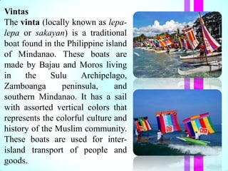 Vintas
The vinta (locally known as lepa-
lepa or sakayan) is a traditional
boat found in the Philippine island
of Mindanao. These boats are
made by Bajau and Moros living
in the Sulu Archipelago,
Zamboanga peninsula, and
southern Mindanao. It has a sail
with assorted vertical colors that
represents the colorful culture and
history of the Muslim community.
These boats are used for inter-
island transport of people and
goods.
 
