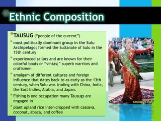 Ethnic CompositionYAKANdescended from migrating Dayak from Northeast Borneo and Sama from Johore have Malay features, known as fierce warriors and are primarily farmersboast of their intricately designed hand-woven cloth no other tribe can imitate“Folk Islam" -- a combination of Islamic principles and traditional beliefsprominent person of each community is the Imam who combines birth religion and socio-political leadershipculturally influenced in some respect by the Tausugs