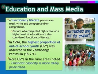 Education and Mass MediaIn 2003, female functional literacy rate (70.8%) was higher than the males’ (69.8%) – Men are likely compelled to work, rather than attend school.Those of ages 15 to 29 years old have a relatively higher functional literacy rate in the region. (2003) – Mostly high school and college students are included in this range.