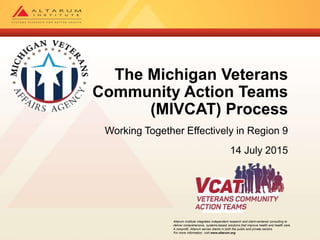 Altarum Institute integrates independent research and client-centered consulting to
deliver comprehensive, systems-based solutions that improve health and health care.
A nonprofit, Altarum serves clients in both the public and private sectors.
For more information, visit www.altarum.org
The Michigan Veterans
Community Action Teams
(MIVCAT) Process
Working Together Effectively in Region 9
14 July 2015
 