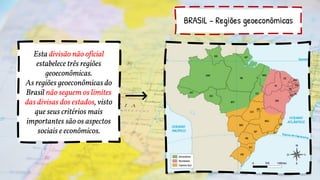BRASIL – Regiões geoeconômicas
Esta divisão não oficial
estabelece três regiões
geoeconômicas.
As regiões geoeconômicas do
Brasil não seguem os limites
das divisas dos estados, visto
que seus critérios mais
importantes são os aspectos
sociais e econômicos.
 