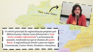 O critério principal da regionalização proposta por
Milton Santos e Maria Laura Silveira foi o “meio
técnico-científico-informacional” e as heranças do
passado, resultando no que se chamou de quatro
Brasis. A regionalização divide o país em região
Concentrada, Centro-Oeste, Nordeste e Amazônia.
 