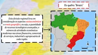 Os quatro “Brasis”
Esta divisão regional leva em
consideração os aspectos socioeconômicos
e o meio geográfico, ou seja, a quantidade
de recursos tecnológicos avançados, o
número de atividades econômicas
modernas nas áreas financeira, comercial,
de serviços, industrial e agropecuária de
cada região.
 