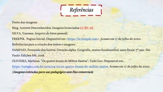 Fonte das imagens:
Bing. Autores Desconhecidos. Imagens licenciadas CC BY-AS
SILVA, Vanessa. Arquivo de fotos pessoal.
FREEPIK. Pagina Inicial. Disponível em <https://br.freepik.com>. Acesso em 17 de julho de 2020.
Referências para a criação dos textos e imagens:
SAMPAIO, Fernando dos Santos. Geração alpha: Geografia, ensino fundamental: anos finais: 7º ano. São
Paulo: Edições SM, 2018.
OLIVEIRA, Matheus. “Os quatro brasis de Milton Santos”; Tudo Geo. Disponível em :
https://tudogeo.com.br/2019/04/02/os-quatro-brasis-de-milton-santos. Acesso em 17 de julho de 2020.
(Imagens coletadas para uso pedagógico sem fins comerciais)
Referências
 