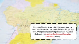 A regionalização atual é de 1970, adaptada em
1990, em razão das alterações da Constituição de
1988. O órgão responsável pela divisão regional
do Brasil é o Instituto Brasileiro de Geografia e
Estatística (IBGE).
 