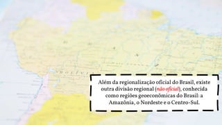 Além da regionalização oficial do Brasil, existe
outra divisão regional (não oficial), conhecida
como regiões geoeconômicas do Brasil: a
Amazônia, o Nordeste e o Centro-Sul.
 