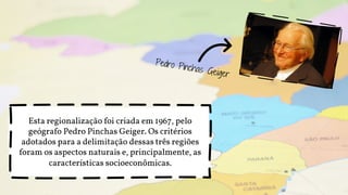 Esta regionalização foi criada em 1967, pelo
geógrafo Pedro Pinchas Geiger. Os critérios
adotados para a delimitação dessas três regiões
foram os aspectos naturais e, principalmente, as
características socioeconômicas.
 