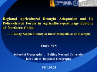 Yanyu  YIN  School of Geography ， Beijing Normal University  Key Lab of  Regional Geography  2010.05.31 Regional Agricultural Drought Adaptation and Its Policy-driven Forces in Agriculture-pasturage Ecotone of  Northern China —— Taking Xinghe County in Inner Mongolia as an Example 