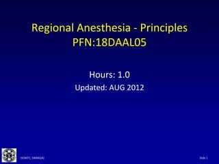 Slide 1
JSOMTC, SWMG(A)
Regional Anesthesia - Principles
PFN:18DAAL05
Hours: 1.0
Updated: AUG 2012
 