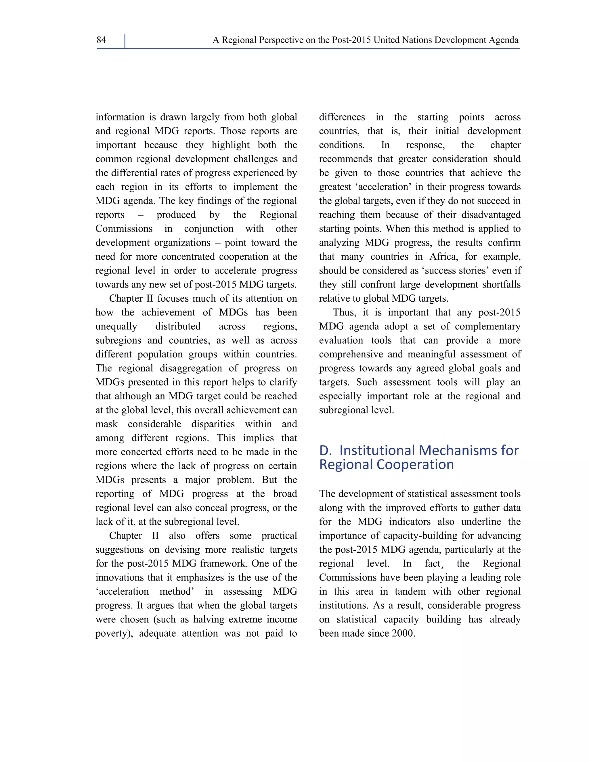 A Regional Perspective on the Post-2015 84 United Nations Development Agenda 
information is drawn largely from both global 
and regional MDG reports. Those reports are 
important because they highlight both the 
common regional development challenges and 
the differential rates of progress experienced by 
each region in its efforts to implement the 
MDG agenda. The key findings of the regional 
reports – produced by the Regional 
Commissions in conjunction with other 
development organizations – point toward the 
need for more concentrated cooperation at the 
regional level in order to accelerate progress 
towards any new set of post-2015 MDG targets. 
Chapter II focuses much of its attention on 
how the achievement of MDGs has been 
unequally distributed across regions, 
subregions and countries, as well as across 
different population groups within countries. 
The regional disaggregation of progress on 
MDGs presented in this report helps to clarify 
that although an MDG target could be reached 
at the global level, this overall achievement can 
mask considerable disparities within and 
among different regions. This implies that 
more concerted efforts need to be made in the 
regions where the lack of progress on certain 
MDGs presents a major problem. But the 
reporting of MDG progress at the broad 
regional level can also conceal progress, or the 
lack of it, at the subregional level. 
Chapter II also offers some practical 
suggestions on devising more realistic targets 
for the post-2015 MDG framework. One of the 
innovations that it emphasizes is the use of the 
‘acceleration method’ in assessing MDG 
progress. It argues that when the global targets 
were chosen (such as halving extreme income 
poverty), adequate attention was not paid to 
differences in the starting points across 
countries, that is, their initial development 
conditions. In response, the chapter 
recommends that greater consideration should 
be given to those countries that achieve the 
greatest ‘acceleration’ in their progress towards 
the global targets, even if they do not succeed in 
reaching them because of their disadvantaged 
starting points. When this method is applied to 
analyzing MDG progress, the results confirm 
that many countries in Africa, for example, 
should be considered as ‘success stories’ even if 
they still confront large development shortfalls 
relative to global MDG targets. 
Thus, it is important that any post-2015 
MDG agenda adopt a set of complementary 
evaluation tools that can provide a more 
comprehensive and meaningful assessment of 
progress towards any agreed global goals and 
targets. Such assessment tools will play an 
especially important role at the regional and 
subregional level. 
D. Institutional Mechanisms for 
Regional Cooperation 
The development of statistical assessment tools 
along with the improved efforts to gather data 
for the MDG indicators also underline the 
importance of capacity-building for advancing 
the post-2015 MDG agenda, particularly at the 
regional level. In fact¸ the Regional 
Commissions have been playing a leading role 
in this area in tandem with other regional 
institutions. As a result, considerable progress 
on statistical capacity building has already 
been made since 2000. 
 