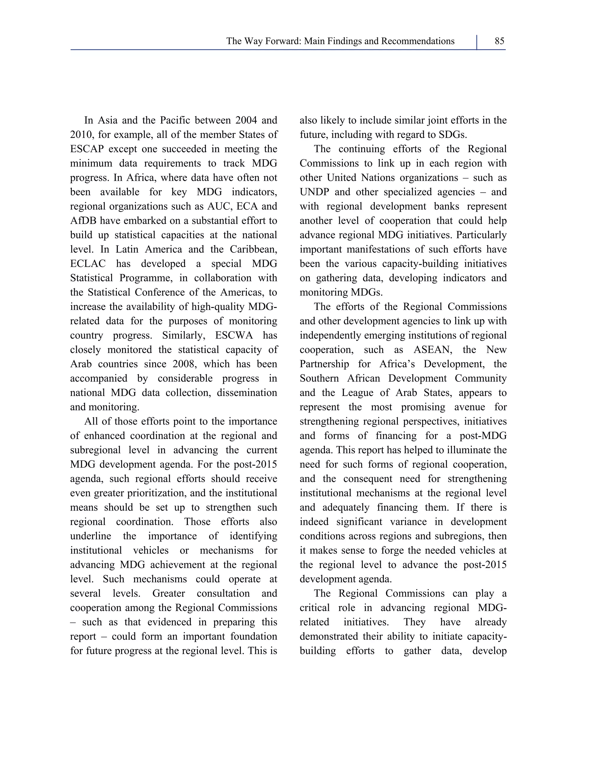The Way Forward: Main Findings and Recommendations 85 
In Asia and the Pacific between 2004 and 
2010, for example, all of the member States of 
ESCAP except one succeeded in meeting the 
minimum data requirements to track MDG 
progress. In Africa, where data have often not 
been available for key MDG indicators, 
regional organizations such as AUC, ECA and 
AfDB have embarked on a substantial effort to 
build up statistical capacities at the national 
level. In Latin America and the Caribbean, 
ECLAC has developed a special MDG 
Statistical Programme, in collaboration with 
the Statistical Conference of the Americas, to 
increase the availability of high-quality MDG-related 
data for the purposes of monitoring 
country progress. Similarly, ESCWA has 
closely monitored the statistical capacity of 
Arab countries since 2008, which has been 
accompanied by considerable progress in 
national MDG data collection, dissemination 
and monitoring. 
All of those efforts point to the importance 
of enhanced coordination at the regional and 
subregional level in advancing the current 
MDG development agenda. For the post-2015 
agenda, such regional efforts should receive 
even greater prioritization, and the institutional 
means should be set up to strengthen such 
regional coordination. Those efforts also 
underline the importance of identifying 
institutional vehicles or mechanisms for 
advancing MDG achievement at the regional 
level. Such mechanisms could operate at 
several levels. Greater consultation and 
cooperation among the Regional Commissions 
– such as that evidenced in preparing this 
report – could form an important foundation 
for future progress at the regional level. This is 
also likely to include similar joint efforts in the 
future, including with regard to SDGs. 
The continuing efforts of the Regional 
Commissions to link up in each region with 
other United Nations organizations – such as 
UNDP and other specialized agencies – and 
with regional development banks represent 
another level of cooperation that could help 
advance regional MDG initiatives. Particularly 
important manifestations of such efforts have 
been the various capacity-building initiatives 
on gathering data, developing indicators and 
monitoring MDGs. 
The efforts of the Regional Commissions 
and other development agencies to link up with 
independently emerging institutions of regional 
cooperation, such as ASEAN, the New 
Partnership for Africa’s Development, the 
Southern African Development Community 
and the League of Arab States, appears to 
represent the most promising avenue for 
strengthening regional perspectives, initiatives 
and forms of financing for a post-MDG 
agenda. This report has helped to illuminate the 
need for such forms of regional cooperation, 
and the consequent need for strengthening 
institutional mechanisms at the regional level 
and adequately financing them. If there is 
indeed significant variance in development 
conditions across regions and subregions, then 
it makes sense to forge the needed vehicles at 
the regional level to advance the post-2015 
development agenda. 
The Regional Commissions can play a 
critical role in advancing regional MDG-related 
initiatives. They have already 
demonstrated their ability to initiate capacity-building 
efforts to gather data, develop 
 