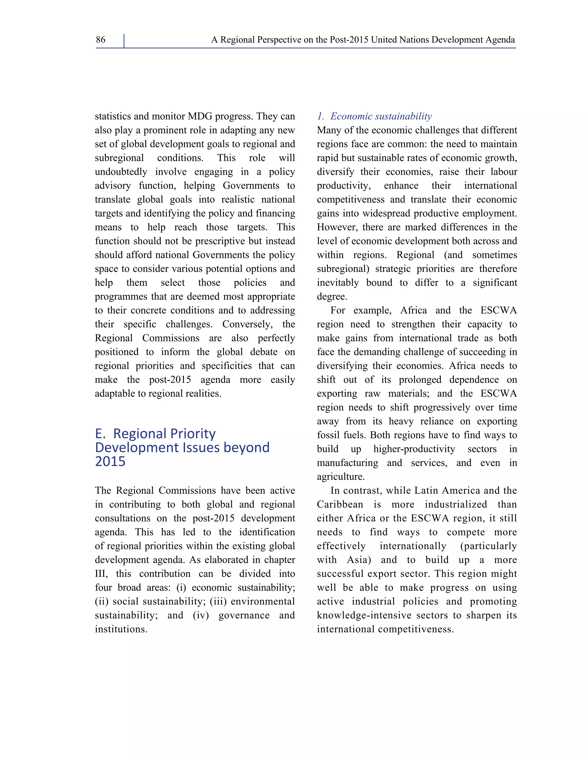 A Regional Perspective on the Post-2015 86 United Nations Development Agenda 
statistics and monitor MDG progress. They can 
also play a prominent role in adapting any new 
set of global development goals to regional and 
subregional conditions. This role will 
undoubtedly involve engaging in a policy 
advisory function, helping Governments to 
translate global goals into realistic national 
targets and identifying the policy and financing 
means to help reach those targets. This 
function should not be prescriptive but instead 
should afford national Governments the policy 
space to consider various potential options and 
help them select those policies and 
programmes that are deemed most appropriate 
to their concrete conditions and to addressing 
their specific challenges. Conversely, the 
Regional Commissions are also perfectly 
positioned to inform the global debate on 
regional priorities and specificities that can 
make the post-2015 agenda more easily 
adaptable to regional realities. 
E. Regional Priority 
Development Issues beyond 
2015 
The Regional Commissions have been active 
in contributing to both global and regional 
consultations on the post-2015 development 
agenda. This has led to the identification 
of regional priorities within the existing global 
development agenda. As elaborated in chapter 
III, this contribution can be divided into 
four broad areas: (i) economic sustainability; 
(ii) social sustainability; (iii) environmental 
sustainability; and (iv) governance and 
institutions. 
1. Economic sustainability 
Many of the economic challenges that different 
regions face are common: the need to maintain 
rapid but sustainable rates of economic growth, 
diversify their economies, raise their labour 
productivity, enhance their international 
competitiveness and translate their economic 
gains into widespread productive employment. 
However, there are marked differences in the 
level of economic development both across and 
within regions. Regional (and sometimes 
subregional) strategic priorities are therefore 
inevitably bound to differ to a significant 
degree. 
For example, Africa and the ESCWA 
region need to strengthen their capacity to 
make gains from international trade as both 
face the demanding challenge of succeeding in 
diversifying their economies. Africa needs to 
shift out of its prolonged dependence on 
exporting raw materials; and the ESCWA 
region needs to shift progressively over time 
away from its heavy reliance on exporting 
fossil fuels. Both regions have to find ways to 
build up higher-productivity sectors in 
manufacturing and services, and even in 
agriculture. 
In contrast, while Latin America and the 
Caribbean is more industrialized than 
either Africa or the ESCWA region, it still 
needs to find ways to compete more 
effectively internationally (particularly 
with Asia) and to build up a more 
successful export sector. This region might 
well be able to make progress on using 
active industrial policies and promoting 
knowledge-intensive sectors to sharpen its 
international competitiveness. 
 