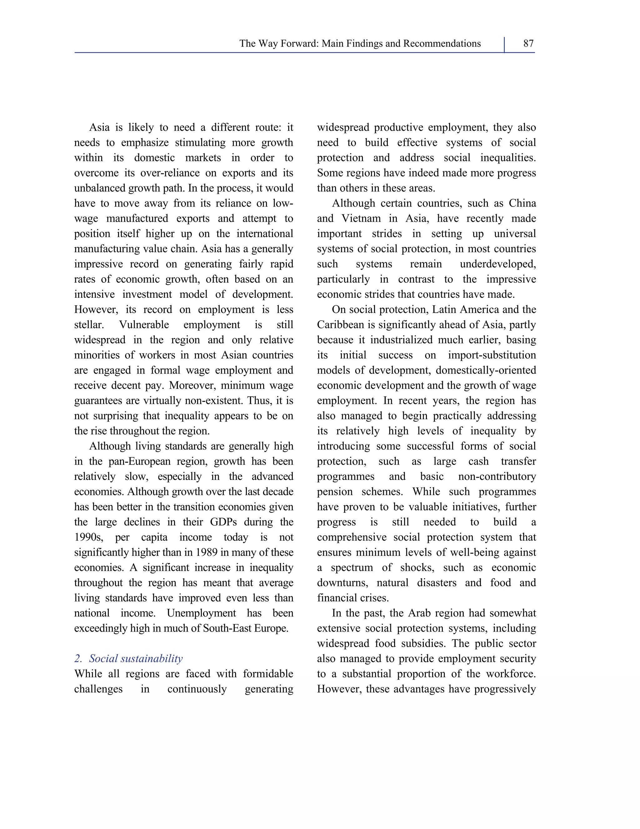 The Way Forward: Main Findings and Recommendations 87 
Asia is likely to need a different route: it 
needs to emphasize stimulating more growth 
within its domestic markets in order to 
overcome its over-reliance on exports and its 
unbalanced growth path. In the process, it would 
have to move away from its reliance on low-wage 
manufactured exports and attempt to 
position itself higher up on the international 
manufacturing value chain. Asia has a generally 
impressive record on generating fairly rapid 
rates of economic growth, often based on an 
intensive investment model of development. 
However, its record on employment is less 
stellar. Vulnerable employment is still 
widespread in the region and only relative 
minorities of workers in most Asian countries 
are engaged in formal wage employment and 
receive decent pay. Moreover, minimum wage 
guarantees are virtually non-existent. Thus, it is 
not surprising that inequality appears to be on 
the rise throughout the region. 
Although living standards are generally high 
in the pan-European region, growth has been 
relatively slow, especially in the advanced 
economies. Although growth over the last decade 
has been better in the transition economies given 
the large declines in their GDPs during the 
1990s, per capita income today is not 
significantly higher than in 1989 in many of these 
economies. A significant increase in inequality 
throughout the region has meant that average 
living standards have improved even less than 
national income. Unemployment has been 
exceedingly high in much of South-East Europe. 
2. Social sustainability 
While all regions are faced with formidable 
challenges in continuously generating 
widespread productive employment, they also 
need to build effective systems of social 
protection and address social inequalities. 
Some regions have indeed made more progress 
than others in these areas. 
Although certain countries, such as China 
and Vietnam in Asia, have recently made 
important strides in setting up universal 
systems of social protection, in most countries 
such systems remain underdeveloped, 
particularly in contrast to the impressive 
economic strides that countries have made. 
On social protection, Latin America and the 
Caribbean is significantly ahead of Asia, partly 
because it industrialized much earlier, basing 
its initial success on import-substitution 
models of development, domestically-oriented 
economic development and the growth of wage 
employment. In recent years, the region has 
also managed to begin practically addressing 
its relatively high levels of inequality by 
introducing some successful forms of social 
protection, such as large cash transfer 
programmes and basic non-contributory 
pension schemes. While such programmes 
have proven to be valuable initiatives, further 
progress is still needed to build a 
comprehensive social protection system that 
ensures minimum levels of well-being against 
a spectrum of shocks, such as economic 
downturns, natural disasters and food and 
financial crises. 
In the past, the Arab region had somewhat 
extensive social protection systems, including 
widespread food subsidies. The public sector 
also managed to provide employment security 
to a substantial proportion of the workforce. 
However, these advantages have progressively 
 