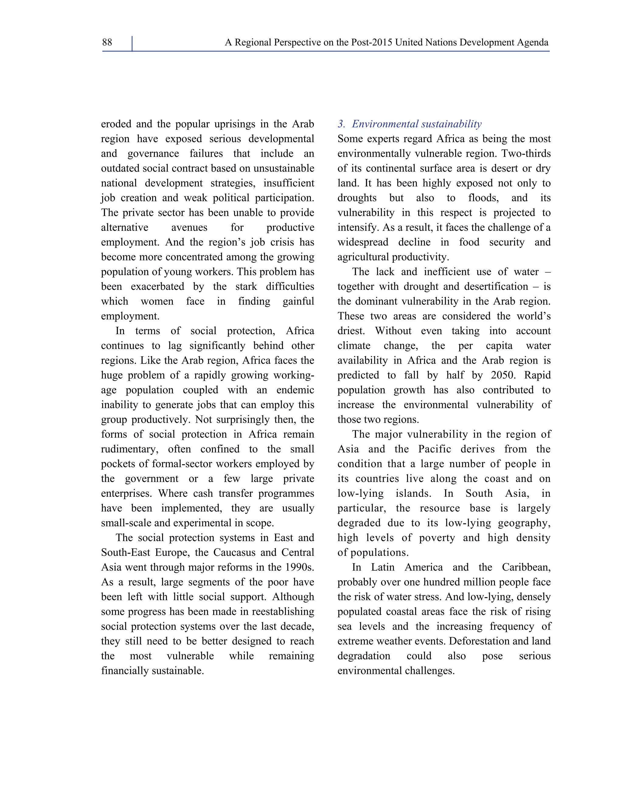 A Regional Perspective on the Post-2015 88 United Nations Development Agenda 
eroded and the popular uprisings in the Arab 
region have exposed serious developmental 
and governance failures that include an 
outdated social contract based on unsustainable 
national development strategies, insufficient 
job creation and weak political participation. 
The private sector has been unable to provide 
alternative avenues for productive 
employment. And the region’s job crisis has 
become more concentrated among the growing 
population of young workers. This problem has 
been exacerbated by the stark difficulties 
which women face in finding gainful 
employment. 
In terms of social protection, Africa 
continues to lag significantly behind other 
regions. Like the Arab region, Africa faces the 
huge problem of a rapidly growing working-age 
population coupled with an endemic 
inability to generate jobs that can employ this 
group productively. Not surprisingly then, the 
forms of social protection in Africa remain 
rudimentary, often confined to the small 
pockets of formal-sector workers employed by 
the government or a few large private 
enterprises. Where cash transfer programmes 
have been implemented, they are usually 
small-scale and experimental in scope. 
The social protection systems in East and 
South-East Europe, the Caucasus and Central 
Asia went through major reforms in the 1990s. 
As a result, large segments of the poor have 
been left with little social support. Although 
some progress has been made in reestablishing 
social protection systems over the last decade, 
they still need to be better designed to reach 
the most vulnerable while remaining 
financially sustainable. 
3. Environmental sustainability 
Some experts regard Africa as being the most 
environmentally vulnerable region. Two-thirds 
of its continental surface area is desert or dry 
land. It has been highly exposed not only to 
droughts but also to floods, and its 
vulnerability in this respect is projected to 
intensify. As a result, it faces the challenge of a 
widespread decline in food security and 
agricultural productivity. 
The lack and inefficient use of water – 
together with drought and desertification – is 
the dominant vulnerability in the Arab region. 
These two areas are considered the world’s 
driest. Without even taking into account 
climate change, the per capita water 
availability in Africa and the Arab region is 
predicted to fall by half by 2050. Rapid 
population growth has also contributed to 
increase the environmental vulnerability of 
those two regions. 
The major vulnerability in the region of 
Asia and the Pacific derives from the 
condition that a large number of people in 
its countries live along the coast and on 
low-lying islands. In South Asia, in 
particular, the resource base is largely 
degraded due to its low-lying geography, 
high levels of poverty and high density 
of populations. 
In Latin America and the Caribbean, 
probably over one hundred million people face 
the risk of water stress. And low-lying, densely 
populated coastal areas face the risk of rising 
sea levels and the increasing frequency of 
extreme weather events. Deforestation and land 
degradation could also pose serious 
environmental challenges. 
 