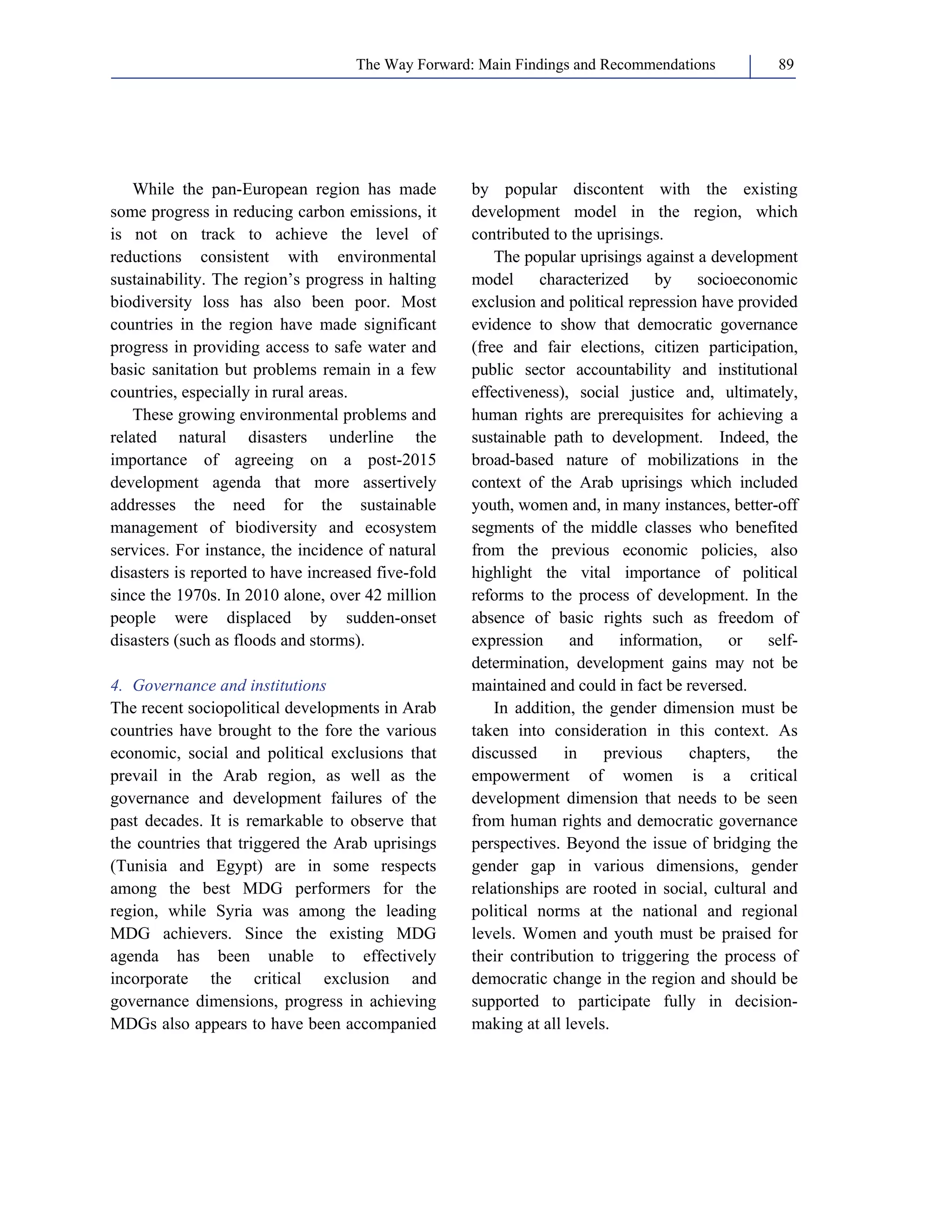 The Way Forward: Main Findings and Recommendations 89 
While the pan-European region has made 
some progress in reducing carbon emissions, it 
is not on track to achieve the level of 
reductions consistent with environmental 
sustainability. The region’s progress in halting 
biodiversity loss has also been poor. Most 
countries in the region have made significant 
progress in providing access to safe water and 
basic sanitation but problems remain in a few 
countries, especially in rural areas. 
These growing environmental problems and 
related natural disasters underline the 
importance of agreeing on a post-2015 
development agenda that more assertively 
addresses the need for the sustainable 
management of biodiversity and ecosystem 
services. For instance, the incidence of natural 
disasters is reported to have increased five-fold 
since the 1970s. In 2010 alone, over 42 million 
people were displaced by sudden-onset 
disasters (such as floods and storms). 
4. Governance and institutions 
The recent sociopolitical developments in Arab 
countries have brought to the fore the various 
economic, social and political exclusions that 
prevail in the Arab region, as well as the 
governance and development failures of the 
past decades. It is remarkable to observe that 
the countries that triggered the Arab uprisings 
(Tunisia and Egypt) are in some respects 
among the best MDG performers for the 
region, while Syria was among the leading 
MDG achievers. Since the existing MDG 
agenda has been unable to effectively 
incorporate the critical exclusion and 
governance dimensions, progress in achieving 
MDGs also appears to have been accompanied 
by popular discontent with the existing 
development model in the region, which 
contributed to the uprisings. 
The popular uprisings against a development 
model characterized by socioeconomic 
exclusion and political repression have provided 
evidence to show that democratic governance 
(free and fair elections, citizen participation, 
public sector accountability and institutional 
effectiveness), social justice and, ultimately, 
human rights are prerequisites for achieving a 
sustainable path to development. Indeed, the 
broad-based nature of mobilizations in the 
context of the Arab uprisings which included 
youth, women and, in many instances, better-off 
segments of the middle classes who benefited 
from the previous economic policies, also 
highlight the vital importance of political 
reforms to the process of development. In the 
absence of basic rights such as freedom of 
expression and information, or self-determination, 
development gains may not be 
maintained and could in fact be reversed. 
In addition, the gender dimension must be 
taken into consideration in this context. As 
discussed in previous chapters, the 
empowerment of women is a critical 
development dimension that needs to be seen 
from human rights and democratic governance 
perspectives. Beyond the issue of bridging the 
gender gap in various dimensions, gender 
relationships are rooted in social, cultural and 
political norms at the national and regional 
levels. Women and youth must be praised for 
their contribution to triggering the process of 
democratic change in the region and should be 
supported to participate fully in decision-making 
at all levels. 
 