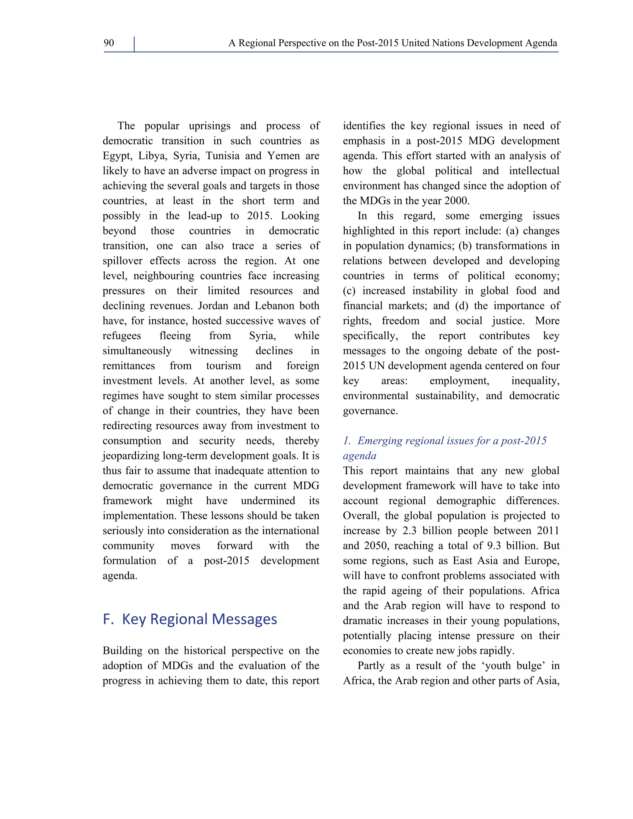 A Regional Perspective on the Post-2015 90 United Nations Development Agenda 
The popular uprisings and process of 
democratic transition in such countries as 
Egypt, Libya, Syria, Tunisia and Yemen are 
likely to have an adverse impact on progress in 
achieving the several goals and targets in those 
countries, at least in the short term and 
possibly in the lead-up to 2015. Looking 
beyond those countries in democratic 
transition, one can also trace a series of 
spillover effects across the region. At one 
level, neighbouring countries face increasing 
pressures on their limited resources and 
declining revenues. Jordan and Lebanon both 
have, for instance, hosted successive waves of 
refugees fleeing from Syria, while 
simultaneously witnessing declines in 
remittances from tourism and foreign 
investment levels. At another level, as some 
regimes have sought to stem similar processes 
of change in their countries, they have been 
redirecting resources away from investment to 
consumption and security needs, thereby 
jeopardizing long-term development goals. It is 
thus fair to assume that inadequate attention to 
democratic governance in the current MDG 
framework might have undermined its 
implementation. These lessons should be taken 
seriously into consideration as the international 
community moves forward with the 
formulation of a post-2015 development 
agenda. 
F. Key Regional Messages 
Building on the historical perspective on the 
adoption of MDGs and the evaluation of the 
progress in achieving them to date, this report 
identifies the key regional issues in need of 
emphasis in a post-2015 MDG development 
agenda. This effort started with an analysis of 
how the global political and intellectual 
environment has changed since the adoption of 
the MDGs in the year 2000. 
In this regard, some emerging issues 
highlighted in this report include: (a) changes 
in population dynamics; (b) transformations in 
relations between developed and developing 
countries in terms of political economy; 
(c) increased instability in global food and 
financial markets; and (d) the importance of 
rights, freedom and social justice. More 
specifically, the report contributes key 
messages to the ongoing debate of the post- 
2015 UN development agenda centered on four 
key areas: employment, inequality, 
environmental sustainability, and democratic 
governance. 
1. Emerging regional issues for a post-2015 
agenda 
This report maintains that any new global 
development framework will have to take into 
account regional demographic differences. 
Overall, the global population is projected to 
increase by 2.3 billion people between 2011 
and 2050, reaching a total of 9.3 billion. But 
some regions, such as East Asia and Europe, 
will have to confront problems associated with 
the rapid ageing of their populations. Africa 
and the Arab region will have to respond to 
dramatic increases in their young populations, 
potentially placing intense pressure on their 
economies to create new jobs rapidly. 
Partly as a result of the ‘youth bulge’ in 
Africa, the Arab region and other parts of Asia, 
 