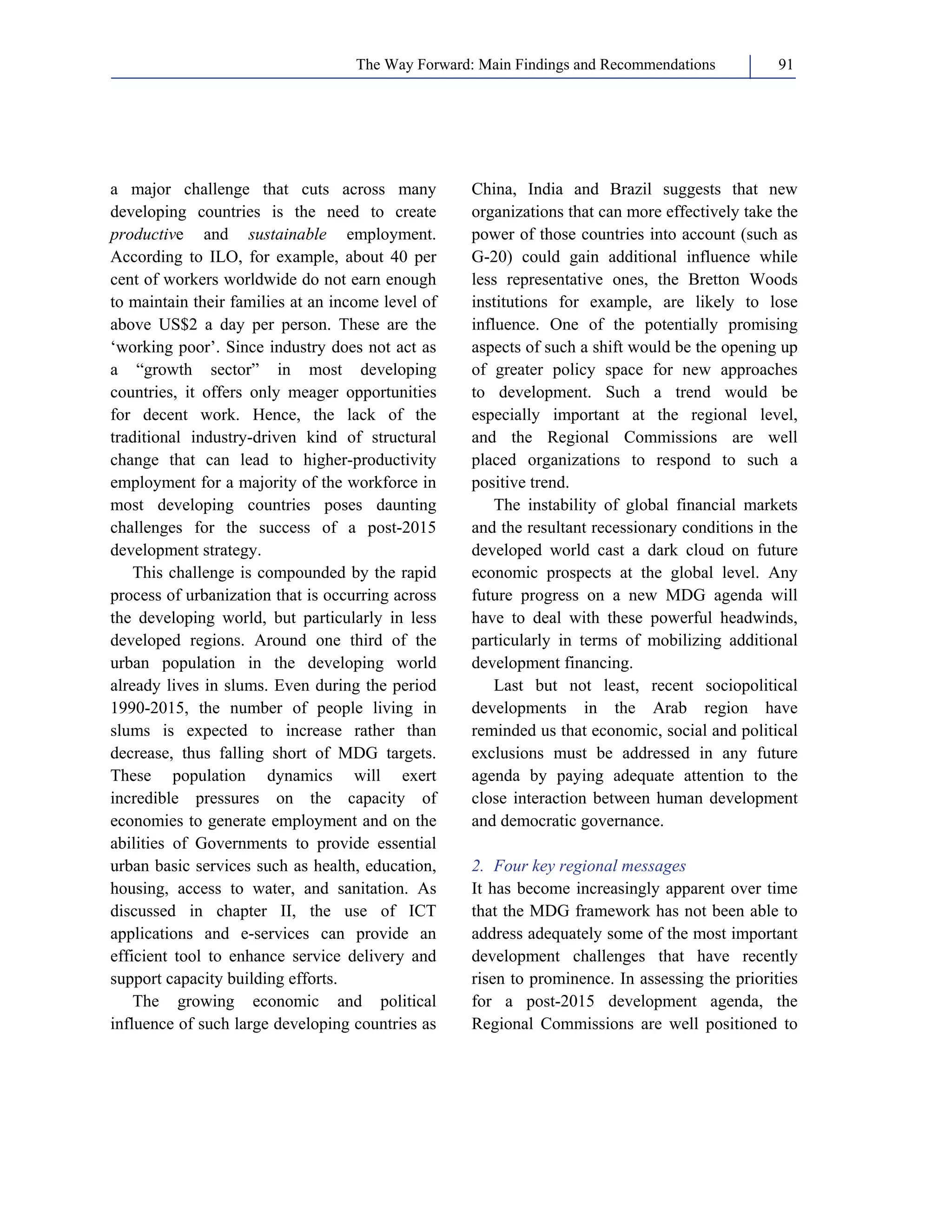 The Way Forward: Main Findings and Recommendations 91 
a major challenge that cuts across many 
developing countries is the need to create 
productive and sustainable employment. 
According to ILO, for example, about 40 per 
cent of workers worldwide do not earn enough 
to maintain their families at an income level of 
above US$2 a day per person. These are the 
‘working poor’. Since industry does not act as 
a “growth sector” in most developing 
countries, it offers only meager opportunities 
for decent work. Hence, the lack of the 
traditional industry-driven kind of structural 
change that can lead to higher-productivity 
employment for a majority of the workforce in 
most developing countries poses daunting 
challenges for the success of a post-2015 
development strategy. 
This challenge is compounded by the rapid 
process of urbanization that is occurring across 
the developing world, but particularly in less 
developed regions. Around one third of the 
urban population in the developing world 
already lives in slums. Even during the period 
1990-2015, the number of people living in 
slums is expected to increase rather than 
decrease, thus falling short of MDG targets. 
These population dynamics will exert 
incredible pressures on the capacity of 
economies to generate employment and on the 
abilities of Governments to provide essential 
urban basic services such as health, education, 
housing, access to water, and sanitation. As 
discussed in chapter II, the use of ICT 
applications and e-services can provide an 
efficient tool to enhance service delivery and 
support capacity building efforts. 
The growing economic and political 
influence of such large developing countries as 
China, India and Brazil suggests that new 
organizations that can more effectively take the 
power of those countries into account (such as 
G-20) could gain additional influence while 
less representative ones, the Bretton Woods 
institutions for example, are likely to lose 
influence. One of the potentially promising 
aspects of such a shift would be the opening up 
of greater policy space for new approaches 
to development. Such a trend would be 
especially important at the regional level, 
and the Regional Commissions are well 
placed organizations to respond to such a 
positive trend. 
The instability of global financial markets 
and the resultant recessionary conditions in the 
developed world cast a dark cloud on future 
economic prospects at the global level. Any 
future progress on a new MDG agenda will 
have to deal with these powerful headwinds, 
particularly in terms of mobilizing additional 
development financing. 
Last but not least, recent sociopolitical 
developments in the Arab region have 
reminded us that economic, social and political 
exclusions must be addressed in any future 
agenda by paying adequate attention to the 
close interaction between human development 
and democratic governance. 
2. Four key regional messages 
It has become increasingly apparent over time 
that the MDG framework has not been able to 
address adequately some of the most important 
development challenges that have recently 
risen to prominence. In assessing the priorities 
for a post-2015 development agenda, the 
Regional Commissions are well positioned to 
 