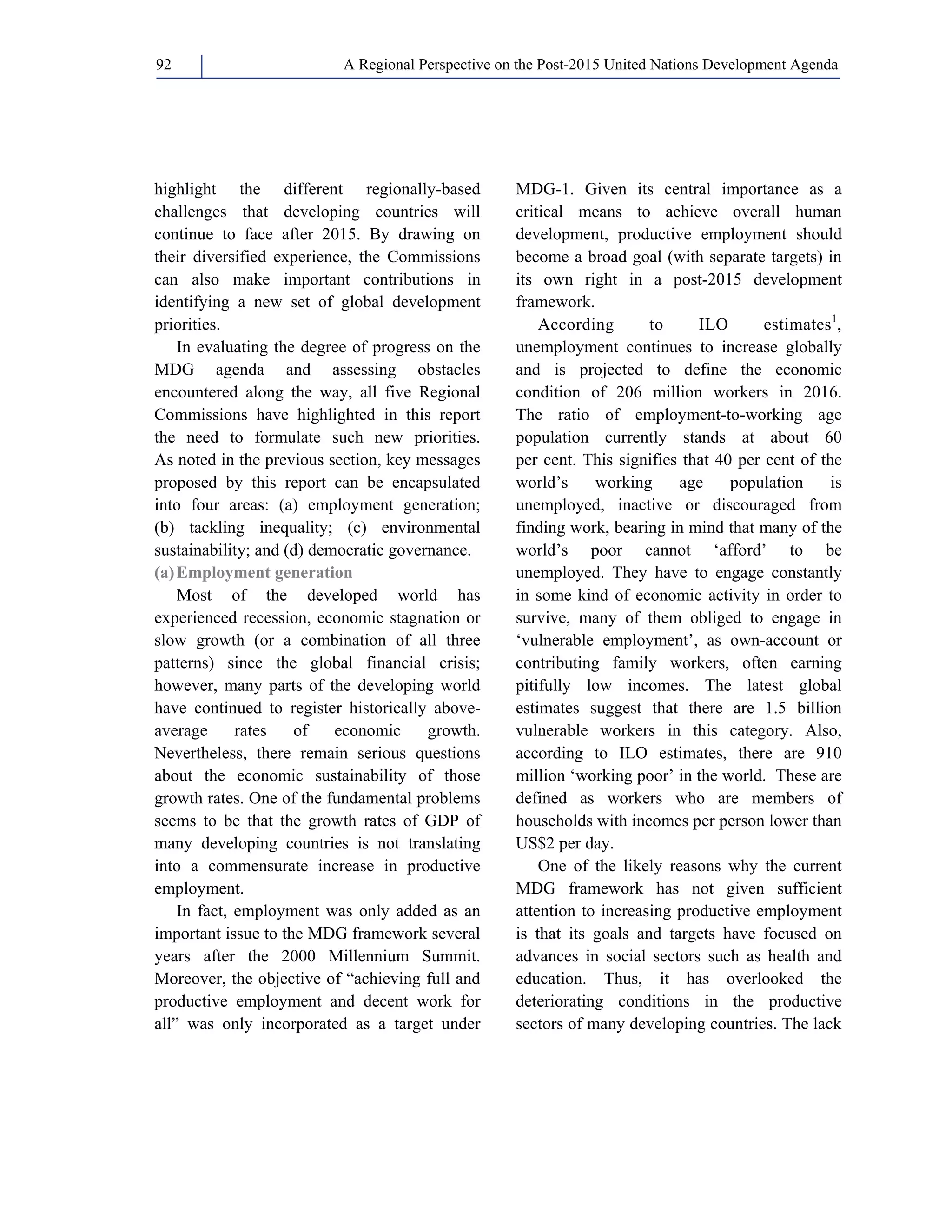 A Regional Perspective on the Post-2015 92 United Nations Development Agenda 
highlight the different regionally-based 
challenges that developing countries will 
continue to face after 2015. By drawing on 
their diversified experience, the Commissions 
can also make important contributions in 
identifying a new set of global development 
priorities. 
In evaluating the degree of progress on the 
MDG agenda and assessing obstacles 
encountered along the way, all five Regional 
Commissions have highlighted in this report 
the need to formulate such new priorities. 
As noted in the previous section, key messages 
proposed by this report can be encapsulated 
into four areas: (a) employment generation; 
(b) tackling inequality; (c) environmental 
sustainability; and (d) democratic governance. 
(a) Employment generation 
Most of the developed world has 
experienced recession, economic stagnation or 
slow growth (or a combination of all three 
patterns) since the global financial crisis; 
however, many parts of the developing world 
have continued to register historically above-average 
rates of economic growth. 
Nevertheless, there remain serious questions 
about the economic sustainability of those 
growth rates. One of the fundamental problems 
seems to be that the growth rates of GDP of 
many developing countries is not translating 
into a commensurate increase in productive 
employment. 
In fact, employment was only added as an 
important issue to the MDG framework several 
years after the 2000 Millennium Summit. 
Moreover, the objective of “achieving full and 
productive employment and decent work for 
all” was only incorporated as a target under 
MDG-1. Given its central importance as a 
critical means to achieve overall human 
development, productive employment should 
become a broad goal (with separate targets) in 
its own right in a post-2015 development 
framework. 
According to ILO estimates1, 
unemployment continues to increase globally 
and is projected to define the economic 
condition of 206 million workers in 2016. 
The ratio of employment-to-working age 
population currently stands at about 60 
per cent. This signifies that 40 per cent of the 
world’s working age population is 
unemployed, inactive or discouraged from 
finding work, bearing in mind that many of the 
world’s poor cannot ‘afford’ to be 
unemployed. They have to engage constantly 
in some kind of economic activity in order to 
survive, many of them obliged to engage in 
‘vulnerable employment’, as own-account or 
contributing family workers, often earning 
pitifully low incomes. The latest global 
estimates suggest that there are 1.5 billion 
vulnerable workers in this category. Also, 
according to ILO estimates, there are 910 
million ‘working poor’ in the world. These are 
defined as workers who are members of 
households with incomes per person lower than 
US$2 per day. 
One of the likely reasons why the current 
MDG framework has not given sufficient 
attention to increasing productive employment 
is that its goals and targets have focused on 
advances in social sectors such as health and 
education. Thus, it has overlooked the 
deteriorating conditions in the productive 
sectors of many developing countries. The lack 
 