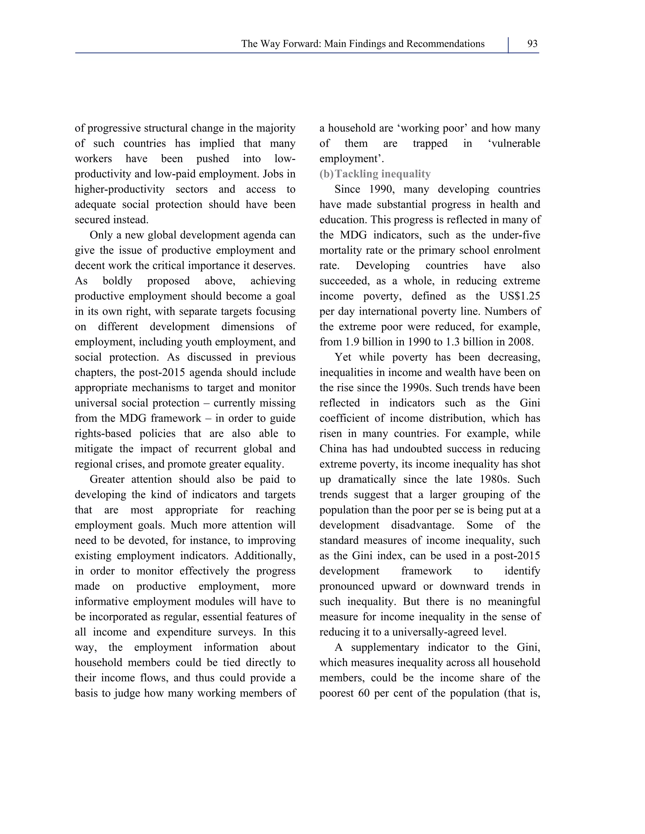 The Way Forward: Main Findings and Recommendations 93 
of progressive structural change in the majority 
of such countries has implied that many 
workers have been pushed into low-productivity 
and low-paid employment. Jobs in 
higher-productivity sectors and access to 
adequate social protection should have been 
secured instead. 
Only a new global development agenda can 
give the issue of productive employment and 
decent work the critical importance it deserves. 
As boldly proposed above, achieving 
productive employment should become a goal 
in its own right, with separate targets focusing 
on different development dimensions of 
employment, including youth employment, and 
social protection. As discussed in previous 
chapters, the post-2015 agenda should include 
appropriate mechanisms to target and monitor 
universal social protection – currently missing 
from the MDG framework – in order to guide 
rights-based policies that are also able to 
mitigate the impact of recurrent global and 
regional crises, and promote greater equality. 
Greater attention should also be paid to 
developing the kind of indicators and targets 
that are most appropriate for reaching 
employment goals. Much more attention will 
need to be devoted, for instance, to improving 
existing employment indicators. Additionally, 
in order to monitor effectively the progress 
made on productive employment, more 
informative employment modules will have to 
be incorporated as regular, essential features of 
all income and expenditure surveys. In this 
way, the employment information about 
household members could be tied directly to 
their income flows, and thus could provide a 
basis to judge how many working members of 
a household are ‘working poor’ and how many 
of them are trapped in ‘vulnerable 
employment’. 
(b) Tackling inequality 
Since 1990, many developing countries 
have made substantial progress in health and 
education. This progress is reflected in many of 
the MDG indicators, such as the under-five 
mortality rate or the primary school enrolment 
rate. Developing countries have also 
succeeded, as a whole, in reducing extreme 
income poverty, defined as the US$1.25 
per day international poverty line. Numbers of 
the extreme poor were reduced, for example, 
from 1.9 billion in 1990 to 1.3 billion in 2008. 
Yet while poverty has been decreasing, 
inequalities in income and wealth have been on 
the rise since the 1990s. Such trends have been 
reflected in indicators such as the Gini 
coefficient of income distribution, which has 
risen in many countries. For example, while 
China has had undoubted success in reducing 
extreme poverty, its income inequality has shot 
up dramatically since the late 1980s. Such 
trends suggest that a larger grouping of the 
population than the poor per se is being put at a 
development disadvantage. Some of the 
standard measures of income inequality, such 
as the Gini index, can be used in a post-2015 
development framework to identify 
pronounced upward or downward trends in 
such inequality. But there is no meaningful 
measure for income inequality in the sense of 
reducing it to a universally-agreed level. 
A supplementary indicator to the Gini, 
which measures inequality across all household 
members, could be the income share of the 
poorest 60 per cent of the population (that is, 
 